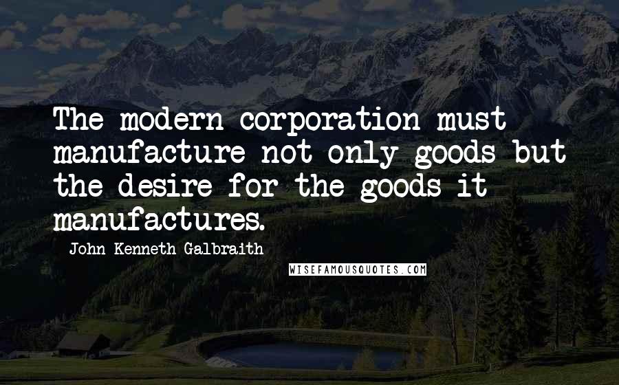 John Kenneth Galbraith Quotes: The modern corporation must manufacture not only goods but the desire for the goods it manufactures.