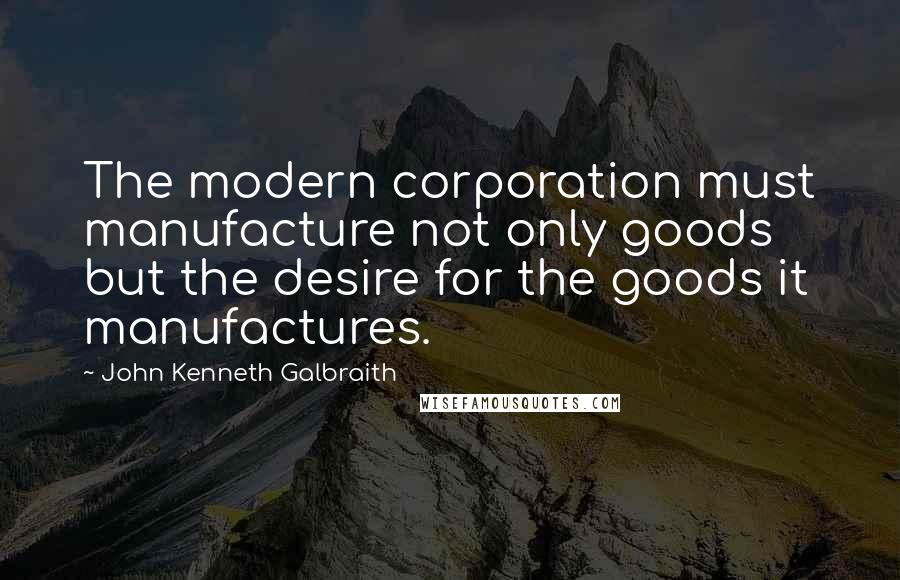 John Kenneth Galbraith Quotes: The modern corporation must manufacture not only goods but the desire for the goods it manufactures.