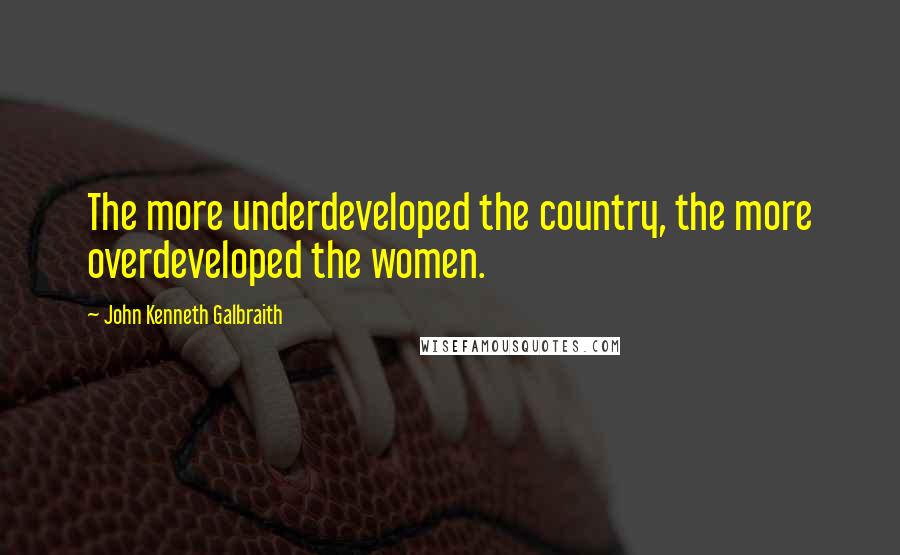 John Kenneth Galbraith Quotes: The more underdeveloped the country, the more overdeveloped the women.