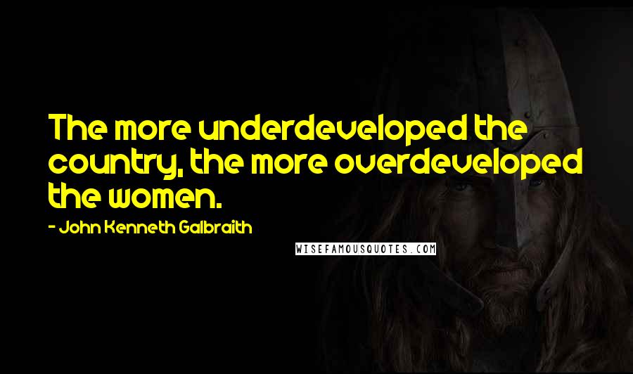 John Kenneth Galbraith Quotes: The more underdeveloped the country, the more overdeveloped the women.