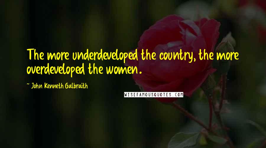 John Kenneth Galbraith Quotes: The more underdeveloped the country, the more overdeveloped the women.