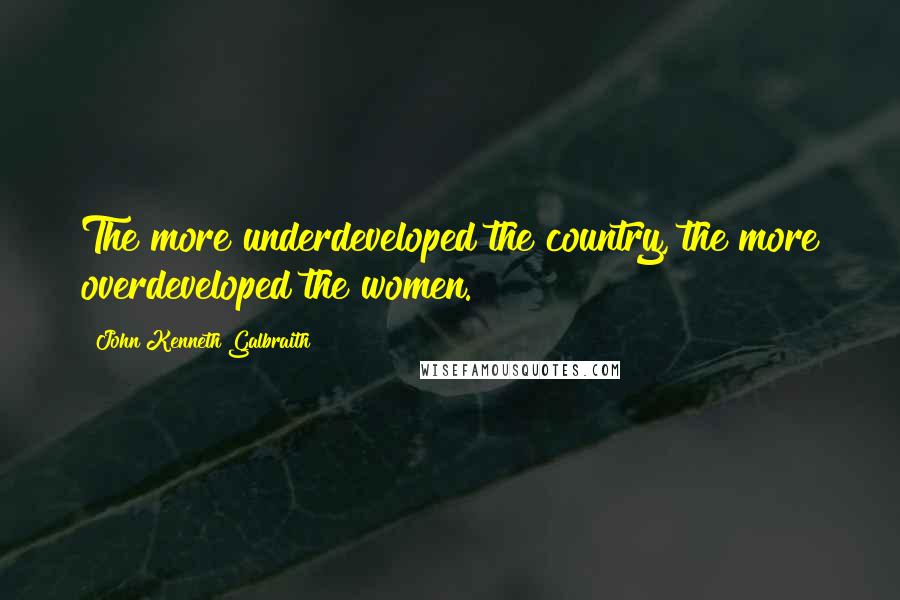 John Kenneth Galbraith Quotes: The more underdeveloped the country, the more overdeveloped the women.