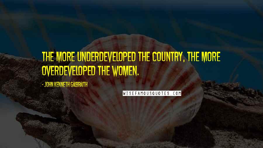 John Kenneth Galbraith Quotes: The more underdeveloped the country, the more overdeveloped the women.