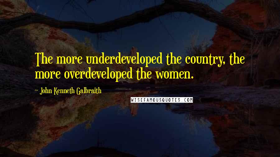 John Kenneth Galbraith Quotes: The more underdeveloped the country, the more overdeveloped the women.