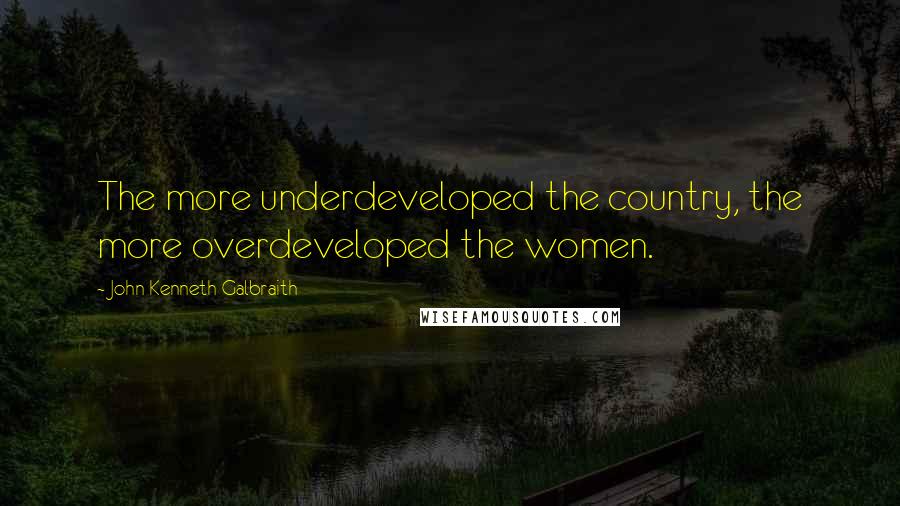 John Kenneth Galbraith Quotes: The more underdeveloped the country, the more overdeveloped the women.