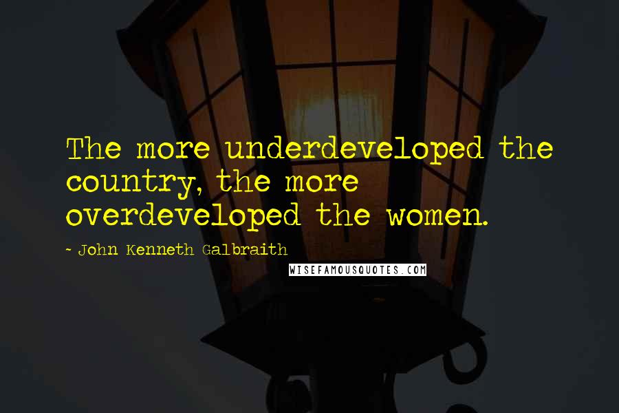 John Kenneth Galbraith Quotes: The more underdeveloped the country, the more overdeveloped the women.