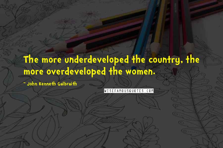 John Kenneth Galbraith Quotes: The more underdeveloped the country, the more overdeveloped the women.