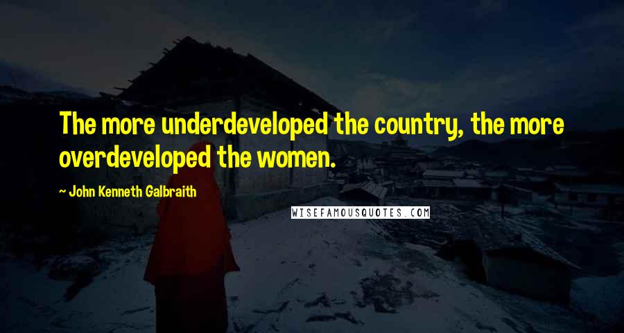 John Kenneth Galbraith Quotes: The more underdeveloped the country, the more overdeveloped the women.