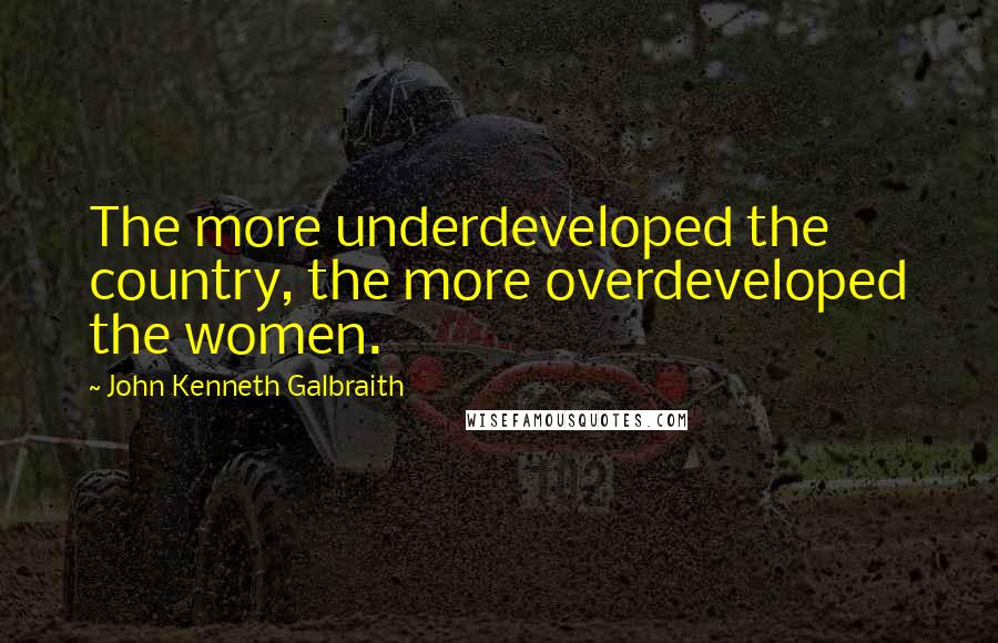 John Kenneth Galbraith Quotes: The more underdeveloped the country, the more overdeveloped the women.