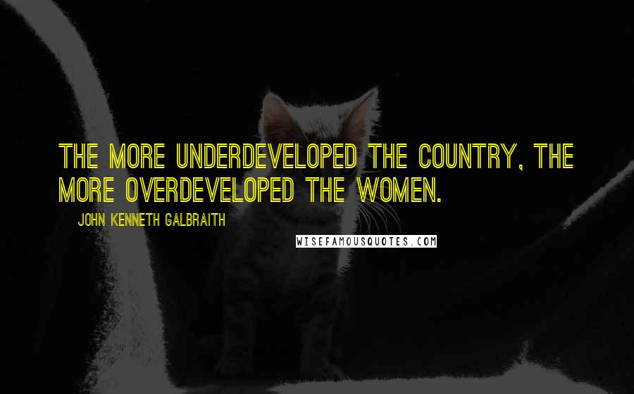 John Kenneth Galbraith Quotes: The more underdeveloped the country, the more overdeveloped the women.