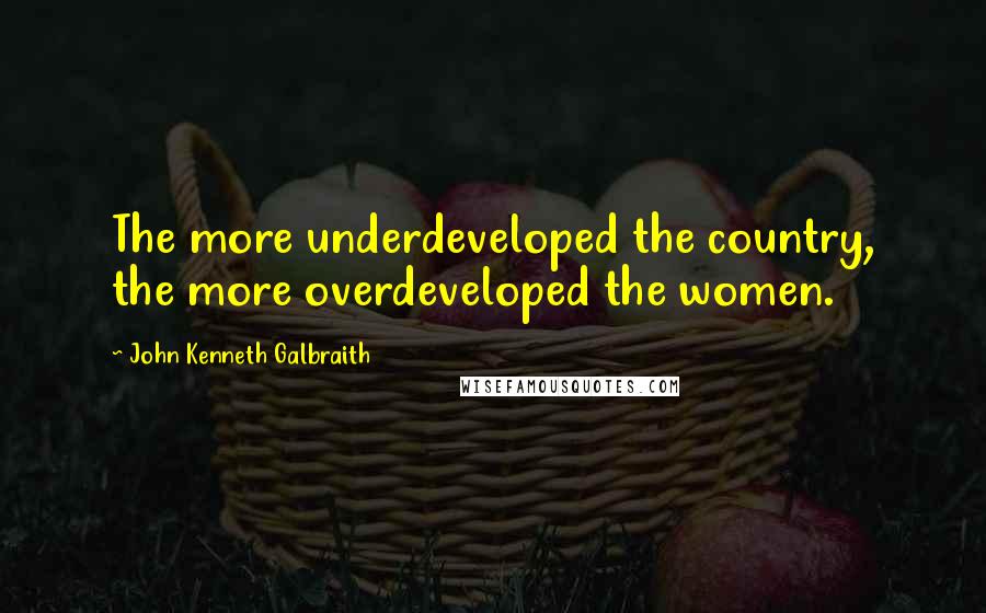 John Kenneth Galbraith Quotes: The more underdeveloped the country, the more overdeveloped the women.