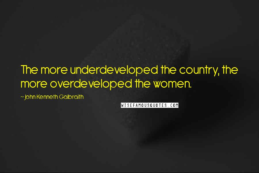 John Kenneth Galbraith Quotes: The more underdeveloped the country, the more overdeveloped the women.