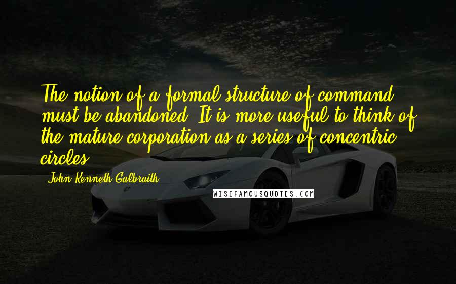 John Kenneth Galbraith Quotes: The notion of a formal structure of command must be abandoned. It is more useful to think of the mature corporation as a series of concentric circles.
