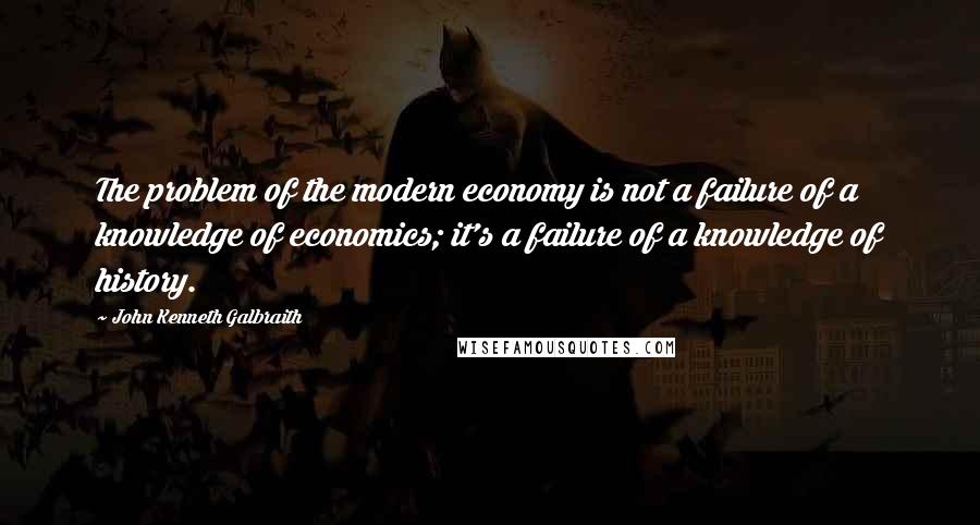 John Kenneth Galbraith Quotes: The problem of the modern economy is not a failure of a knowledge of economics; it's a failure of a knowledge of history.