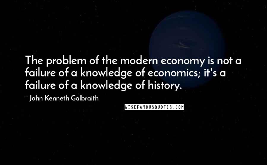 John Kenneth Galbraith Quotes: The problem of the modern economy is not a failure of a knowledge of economics; it's a failure of a knowledge of history.