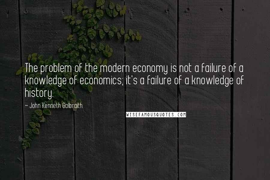 John Kenneth Galbraith Quotes: The problem of the modern economy is not a failure of a knowledge of economics; it's a failure of a knowledge of history.