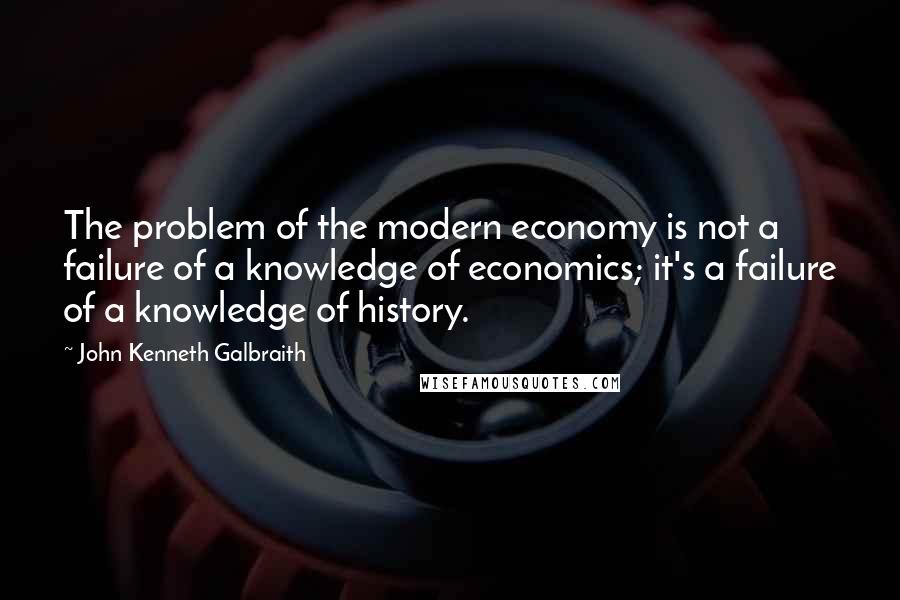John Kenneth Galbraith Quotes: The problem of the modern economy is not a failure of a knowledge of economics; it's a failure of a knowledge of history.