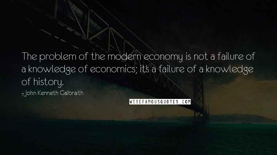 John Kenneth Galbraith Quotes: The problem of the modern economy is not a failure of a knowledge of economics; it's a failure of a knowledge of history.