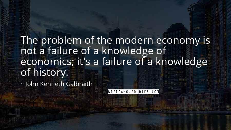 John Kenneth Galbraith Quotes: The problem of the modern economy is not a failure of a knowledge of economics; it's a failure of a knowledge of history.