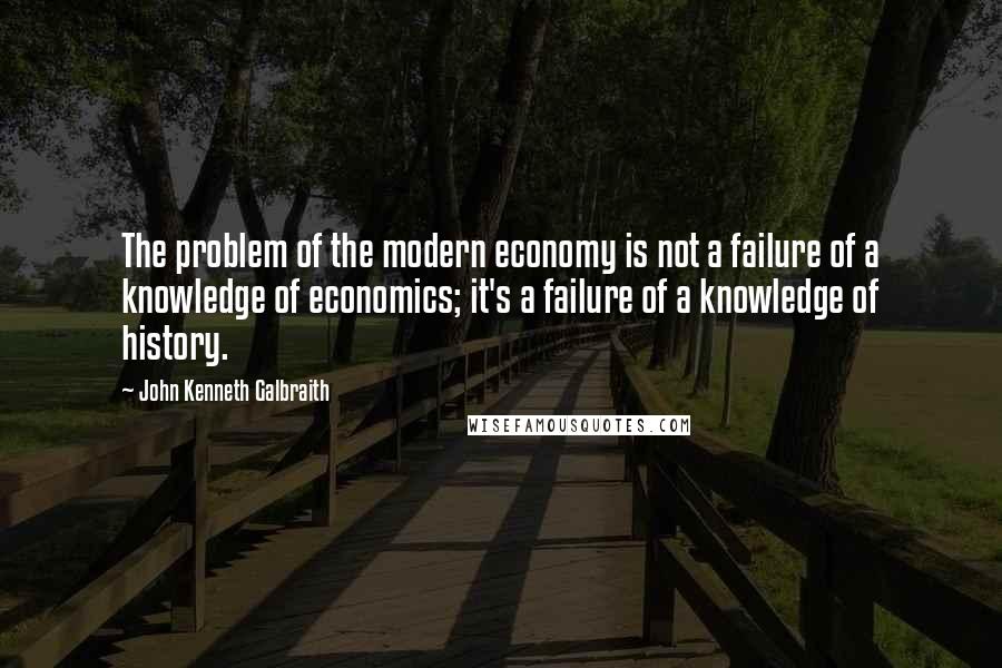 John Kenneth Galbraith Quotes: The problem of the modern economy is not a failure of a knowledge of economics; it's a failure of a knowledge of history.