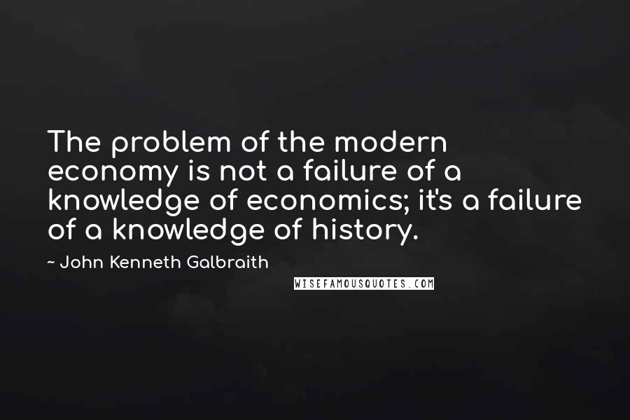 John Kenneth Galbraith Quotes: The problem of the modern economy is not a failure of a knowledge of economics; it's a failure of a knowledge of history.