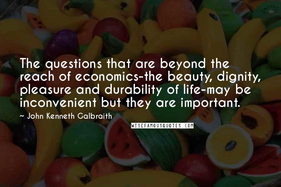 John Kenneth Galbraith Quotes: The questions that are beyond the reach of economics-the beauty, dignity, pleasure and durability of life-may be inconvenient but they are important.
