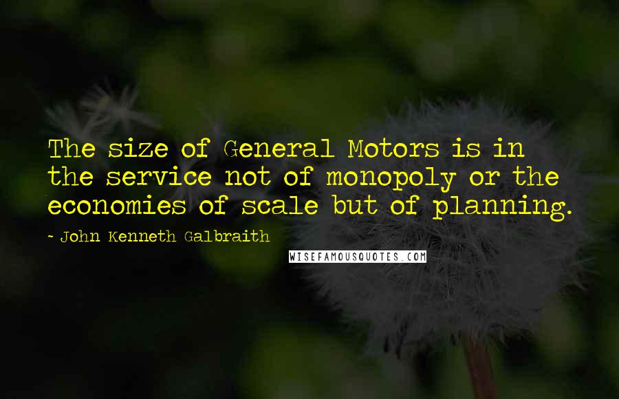John Kenneth Galbraith Quotes: The size of General Motors is in the service not of monopoly or the economies of scale but of planning.