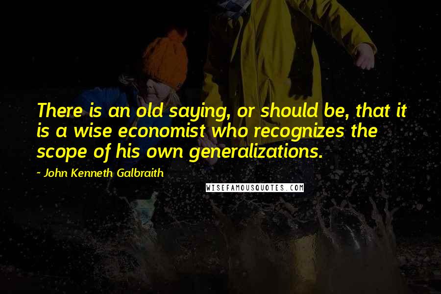 John Kenneth Galbraith Quotes: There is an old saying, or should be, that it is a wise economist who recognizes the scope of his own generalizations.