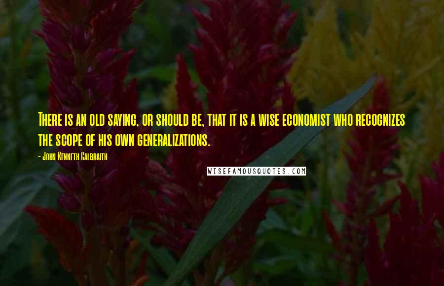 John Kenneth Galbraith Quotes: There is an old saying, or should be, that it is a wise economist who recognizes the scope of his own generalizations.