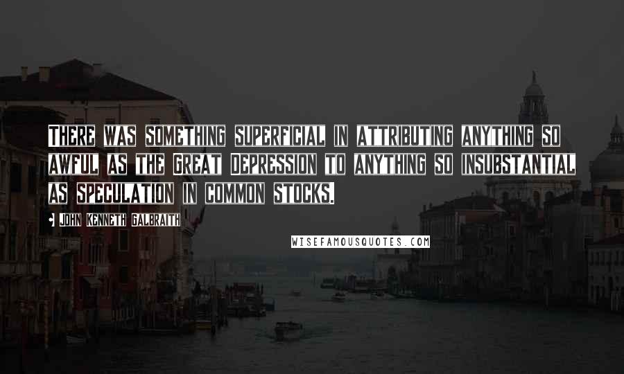 John Kenneth Galbraith Quotes: There was something superficial in attributing anything so awful as the Great Depression to anything so insubstantial as speculation in common stocks.