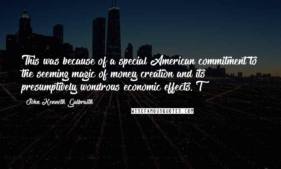 John Kenneth Galbraith Quotes: This was because of a special American commitment to the seeming magic of money creation and its presumptively wondrous economic effects. T