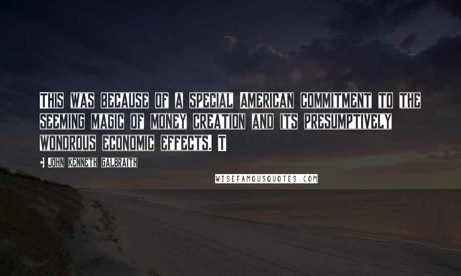 John Kenneth Galbraith Quotes: This was because of a special American commitment to the seeming magic of money creation and its presumptively wondrous economic effects. T
