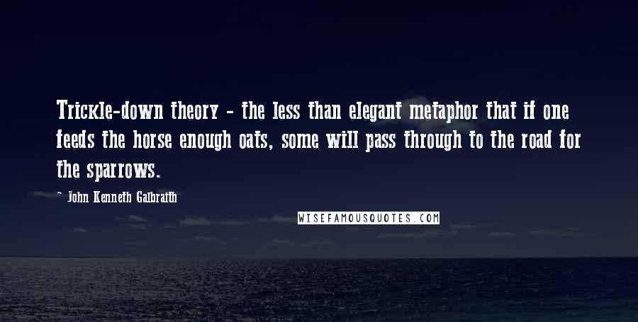 John Kenneth Galbraith Quotes: Trickle-down theory - the less than elegant metaphor that if one feeds the horse enough oats, some will pass through to the road for the sparrows.