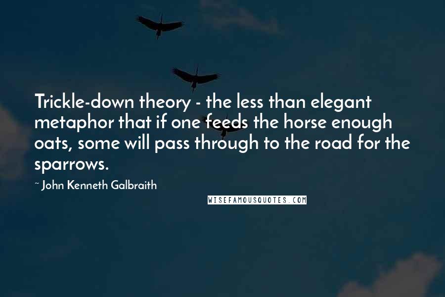 John Kenneth Galbraith Quotes: Trickle-down theory - the less than elegant metaphor that if one feeds the horse enough oats, some will pass through to the road for the sparrows.