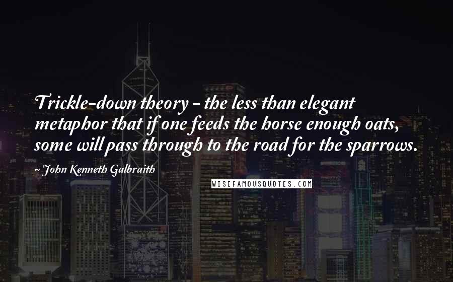 John Kenneth Galbraith Quotes: Trickle-down theory - the less than elegant metaphor that if one feeds the horse enough oats, some will pass through to the road for the sparrows.