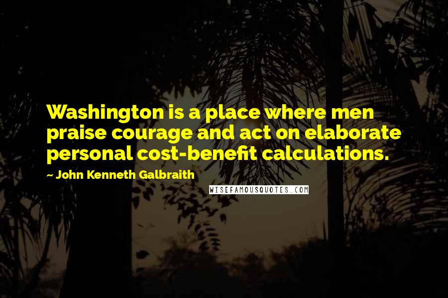 John Kenneth Galbraith Quotes: Washington is a place where men praise courage and act on elaborate personal cost-benefit calculations.