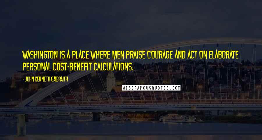 John Kenneth Galbraith Quotes: Washington is a place where men praise courage and act on elaborate personal cost-benefit calculations.