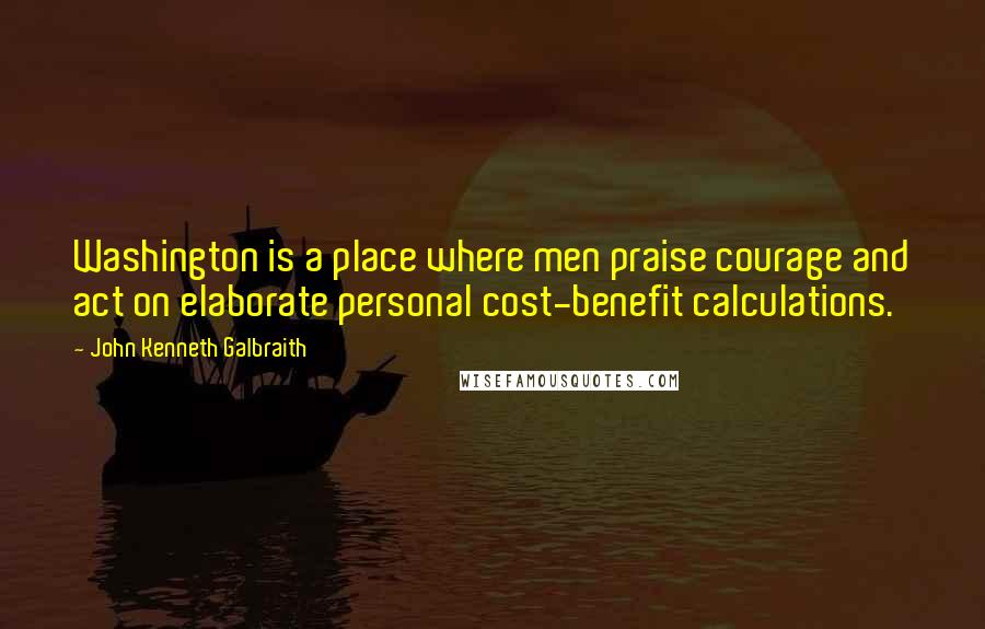 John Kenneth Galbraith Quotes: Washington is a place where men praise courage and act on elaborate personal cost-benefit calculations.