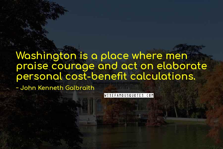 John Kenneth Galbraith Quotes: Washington is a place where men praise courage and act on elaborate personal cost-benefit calculations.