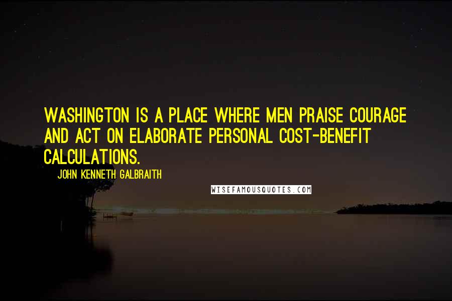 John Kenneth Galbraith Quotes: Washington is a place where men praise courage and act on elaborate personal cost-benefit calculations.