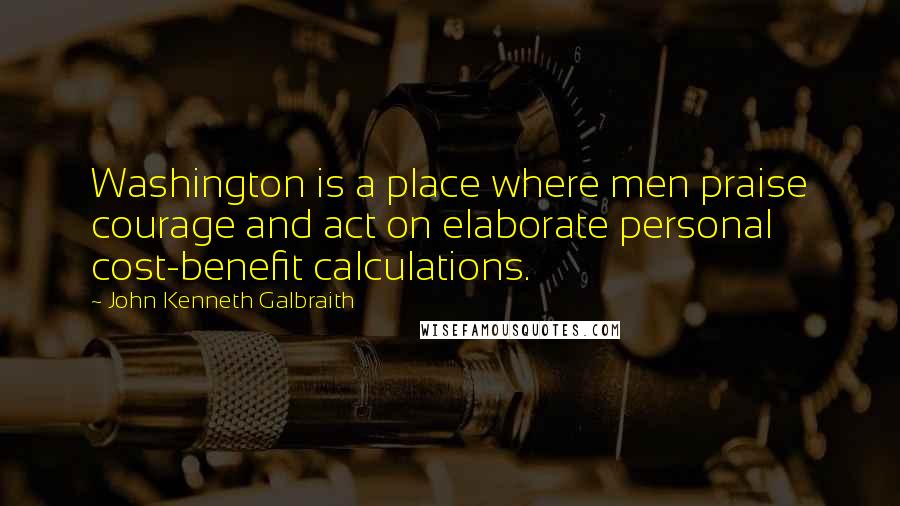 John Kenneth Galbraith Quotes: Washington is a place where men praise courage and act on elaborate personal cost-benefit calculations.