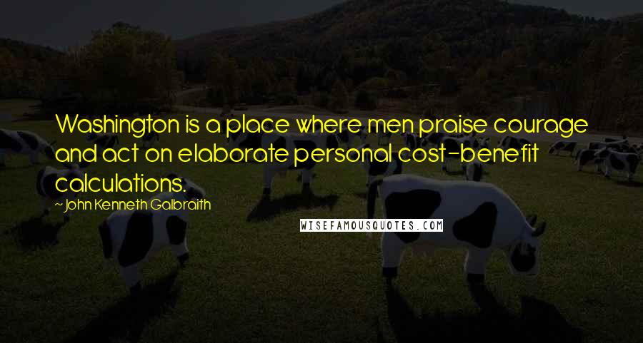 John Kenneth Galbraith Quotes: Washington is a place where men praise courage and act on elaborate personal cost-benefit calculations.