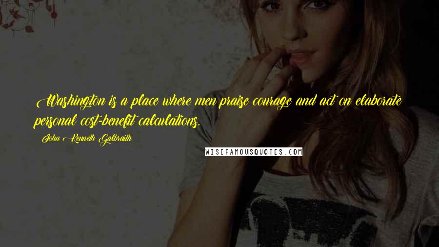 John Kenneth Galbraith Quotes: Washington is a place where men praise courage and act on elaborate personal cost-benefit calculations.