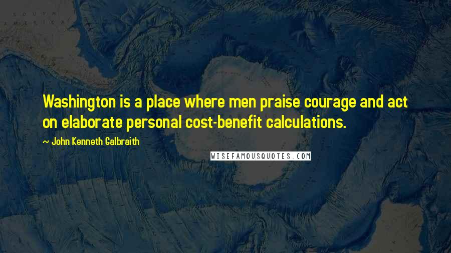 John Kenneth Galbraith Quotes: Washington is a place where men praise courage and act on elaborate personal cost-benefit calculations.