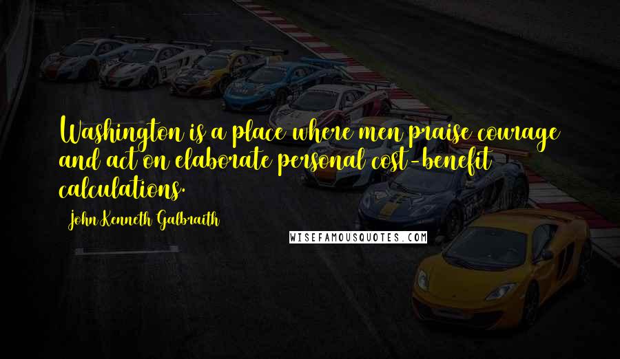 John Kenneth Galbraith Quotes: Washington is a place where men praise courage and act on elaborate personal cost-benefit calculations.