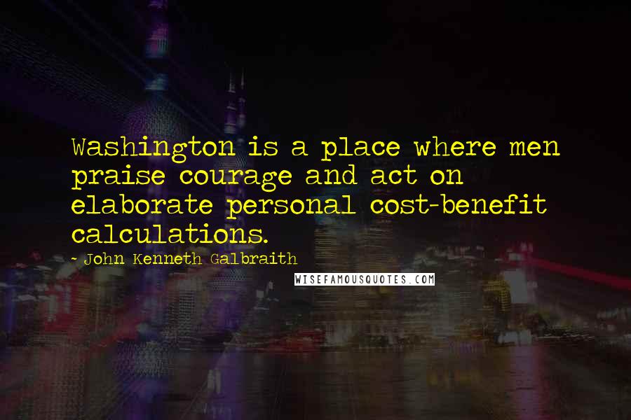 John Kenneth Galbraith Quotes: Washington is a place where men praise courage and act on elaborate personal cost-benefit calculations.