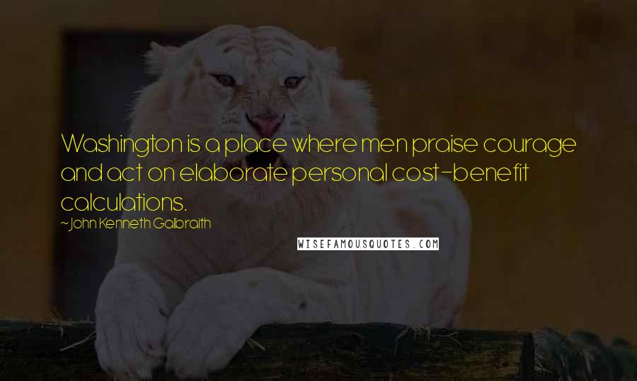 John Kenneth Galbraith Quotes: Washington is a place where men praise courage and act on elaborate personal cost-benefit calculations.