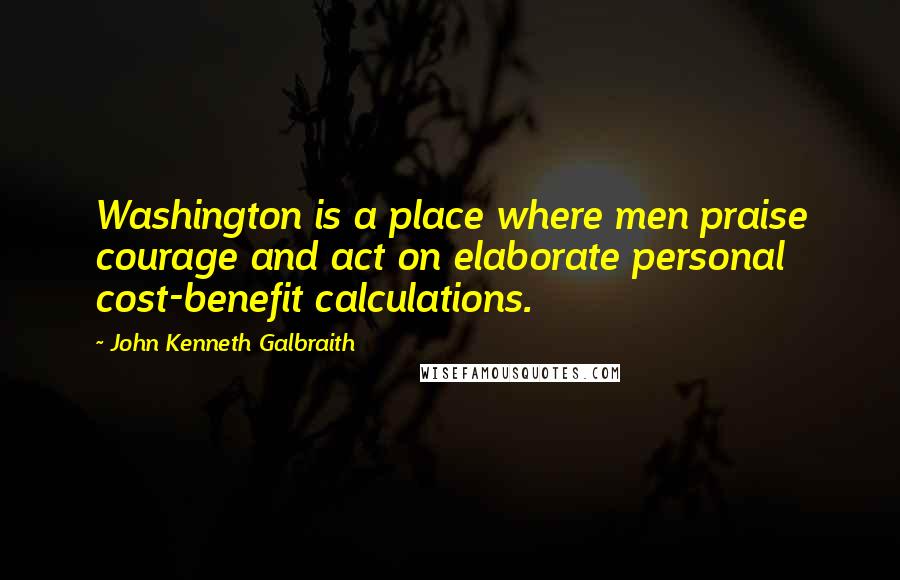 John Kenneth Galbraith Quotes: Washington is a place where men praise courage and act on elaborate personal cost-benefit calculations.