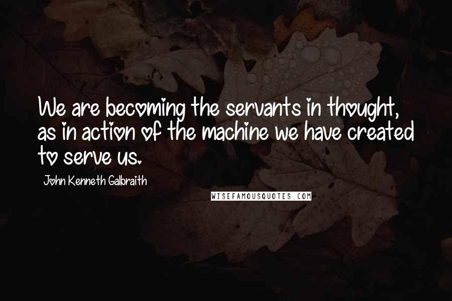 John Kenneth Galbraith Quotes: We are becoming the servants in thought, as in action of the machine we have created to serve us.