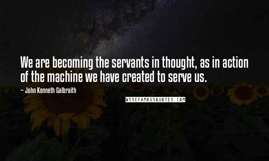 John Kenneth Galbraith Quotes: We are becoming the servants in thought, as in action of the machine we have created to serve us.